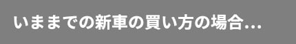 今までの新車の買い方の場合…